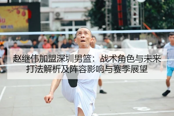 赵继伟加盟深圳男篮：战术角色与未来打法解析及阵容影响与赛季展望